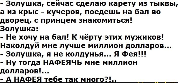 - Золушка, сейчас сделаю карету из тыквы, а из кры - кучеров, поедешь на бал во дворец, с принц знакомится!
Золушка:
- Не хочу на бал! К чёрту этих мужиков!
Наколдyй мне лучшее миллион долларов...
- Золушка, я не колдунья... я Фея!!!
- Ну тогда НАФЕЯчь мне миллион долларов!...
- А НАФЕЯ тебе так много?!.