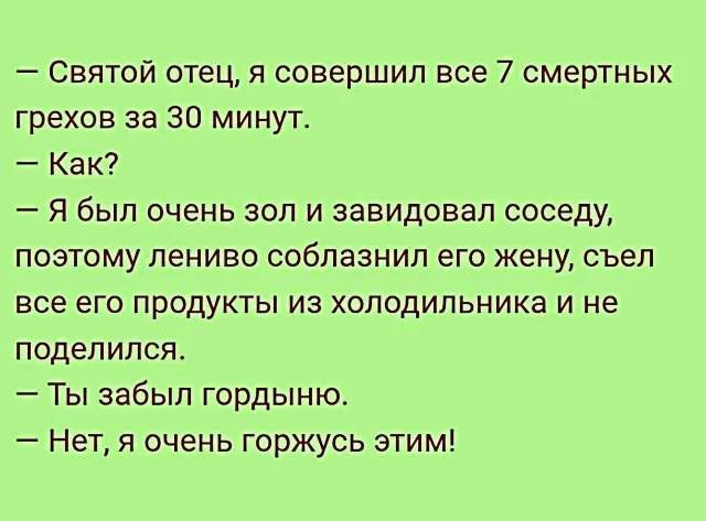 — Святой отец, я совершил все 7 смертных грехов за 30 минут.
— Как?
— Я был очень зол и завидовал соседу, поэтому лениво соблазнил его жену, съел все его продукты из холодильника и не поделился.
— Ты забыл гордыню.
— Нет, я очень горжусь этим!