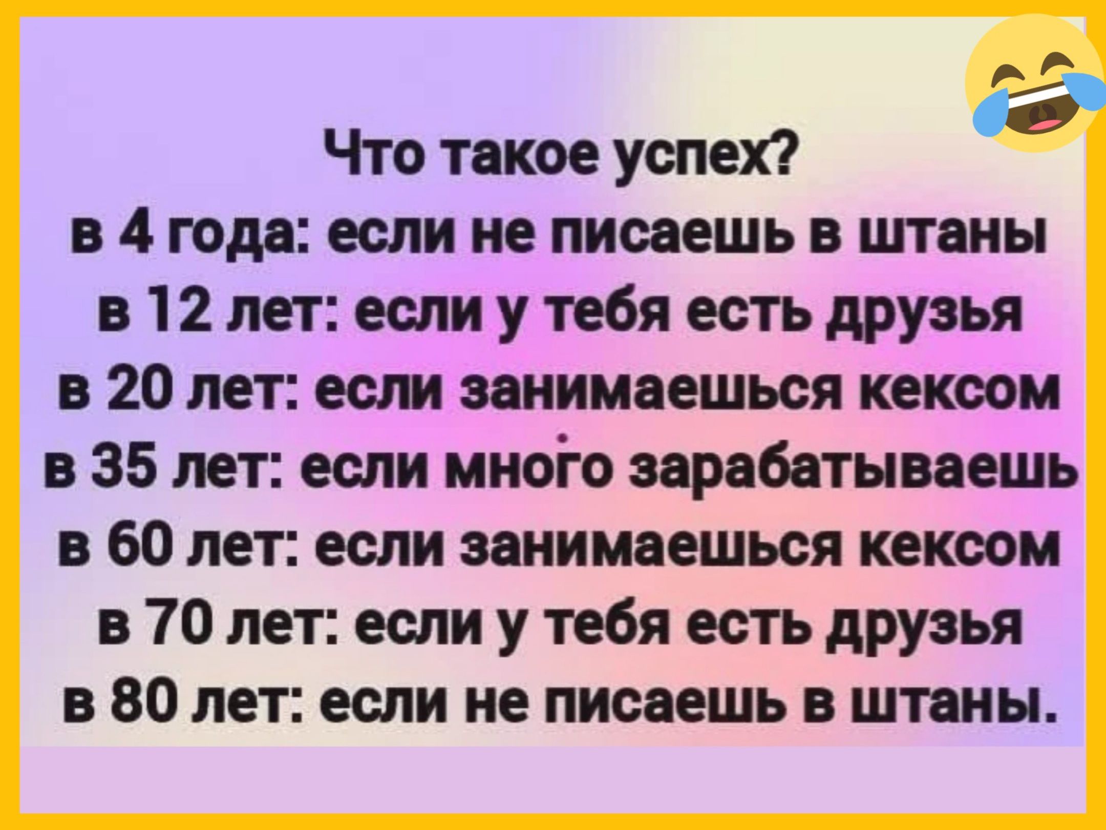Что такое успех?
в 4 года: если не писaешь в штаны
в 12 лет: если у тебя есть друзья
в 20 лет: если занимаешься кексом
в 35 лет: если много зарабатываешь
в 60 лет: если занимаешься кексом
в 70 лет: если у тебя есть друзья
в 80 лет: если не пишешь в штаны.