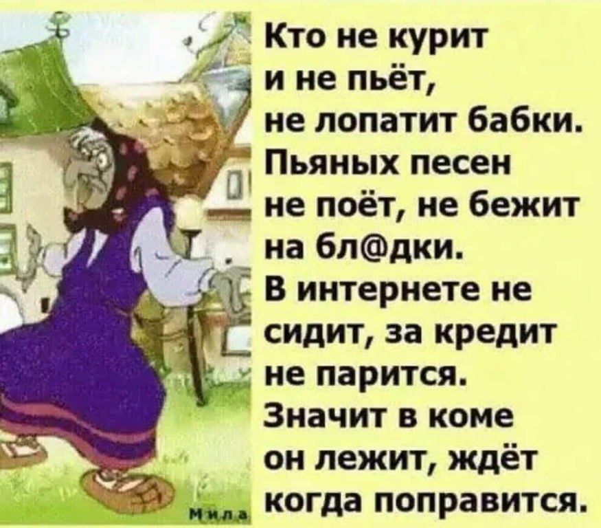 Кто не курит и не пьёт, не поплатит бабки. Пьяных песен не поёт, не бежит на бл@дки. В интернете не сидит, за кредит не парится. Значит в коме он лежит, ждёт когда поправится.