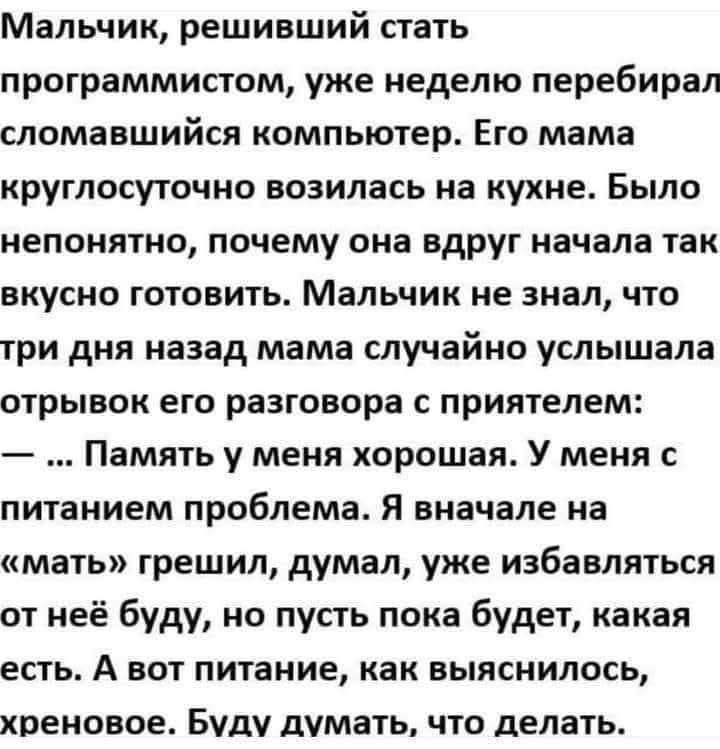Мальчик, решивший стать программистом, уже неделю перебирал сломавшийся компьютер. Его мама круглосуточно возилась на кухне. Было непонятно, почему она вдруг начала так вкусно готовить. Мальчик не знал, что три дня назад мама случайно услышала отрывок его разговора с приятелем: — ... Память у меня хорошая. У меня с питанием проблема. Я вначале на «