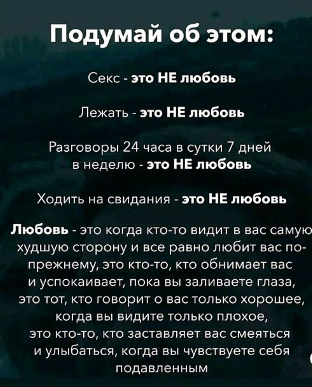 Подумай об этом:
Секс - это НЕ любовь
Лежать - это НЕ любовь
Разговоры 24 часа в сутки 7 дней в неделю - это НЕ любовь
Ходить на свидания - это НЕ любовь
Любовь - это когда кто-то видит в вас самую худшую сторону и все равно любит вас продолжением: это тот, кто обнимает вас и успокаивает, пока вы заливаете глаза, это тот, кто говорит о вас только х