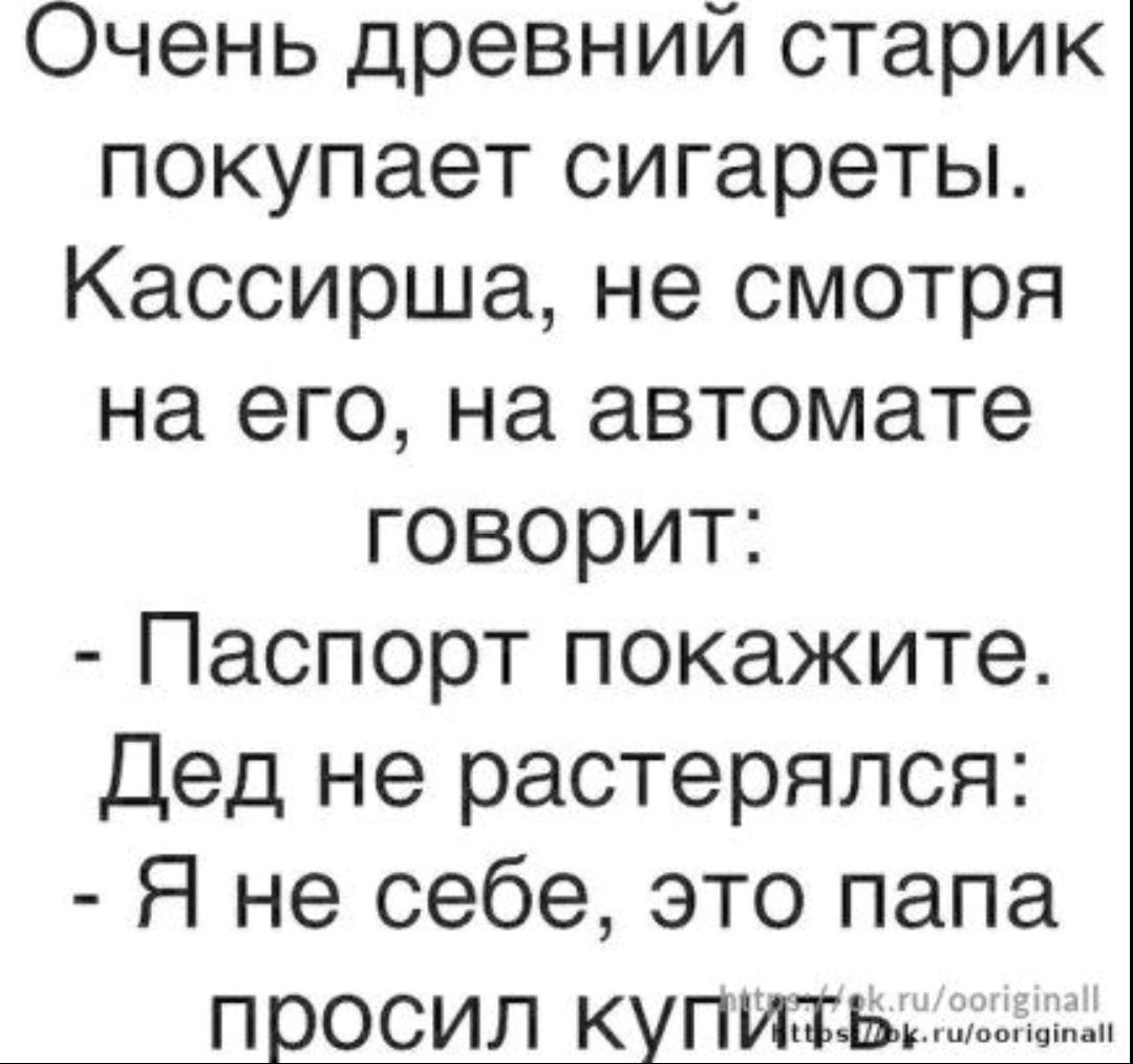 Очень древний старик покупает сигареты. Кассирша, не смотря на его, на автомате говорит: - Паспорт покажите. Дед не растерялся: - Я не себе, это папа просил купить.