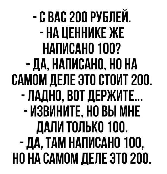 - С ВАС 200 РУБЛЕЙ.
- НА ЦЕННИКЕ ЖЕ НАПИСАНО 100?
- ДА, НАПИСАНО, НО НА САМОМ ДЕЛЕ ЭТО СТОИТ 200.
- ЛАДНО, ВОТ ДЕРЖИТЕ...
- ИЗВИНИТЕ, НО ВЫ МНЕ ДАЛИ ТОЛЬКО 100.
- ДА, ТАМ НАПИСАНО 100, НО НА САМОМ ДЕЛЕ ЭТО 200.