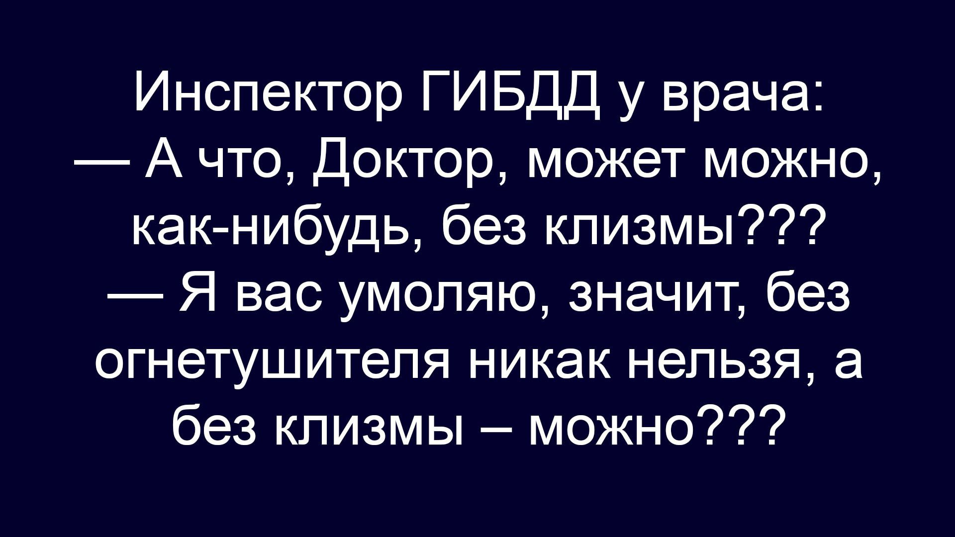 Инспектор ГИБДД у врача:
— А что, Доктор, может можно, как-нибудь, без клизмы???
— Я вас умоляю, значит, без огнетушителя никак нельзя, а без клизмы – можно???