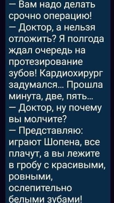 - Вам надо делать срочно операцию!
- Доктор, а нельзя отложить? Я полгода ждал очередей на протезирование зубов! Кардиохирург задумался... Прошла минута, две, пять...
- Доктор, ну почему вы молчите?
- Представляю: играют Шопена, все плачут, а вы лежите в гробу с красивыми, ровными, ослепительно белыми зубами!