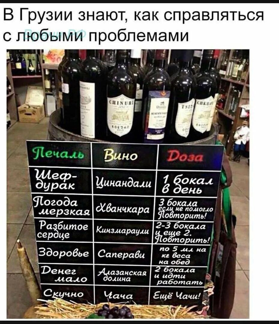 В Грузии знают, как справляться с любыми проблемами
Печаль | Вино | Доза
Шеф-дурак | Цинандали | 1 бокал в день
Погода мерзкая | Хванчкара | 3 бокала если не поломаться
Разбитое сердце | Киндзгаэлаури? | 2-3 бокала и еще 2. повторить
Здоровье | Саперави | по 5 бокалов на обед
Денег мало | Алазанская долина | 1 бокал и работать
Скучно | Чача | Ещё Ч