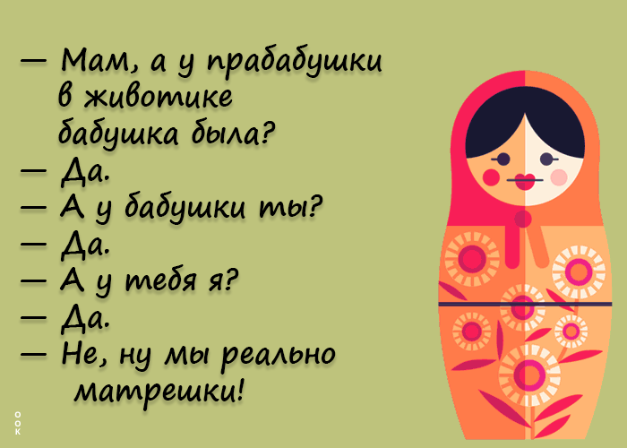 — Мам, а у прабабушки в животике бабушка была?
— Да.
— А у бабушки ты?
— Да.
— А у тебя я?
— Да.
— Не, ну ты реально матрёшки!