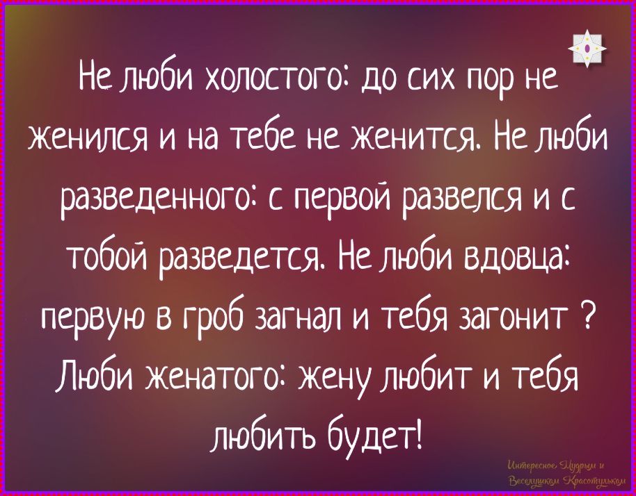 Не люби холостого: до сих пор не женится и на тебе не женится. Не люби разведенного: с первой развелся и с тобой разведется. Не люби вдовца: первую в гроб загнал и тебя загонит ? Люби женатого: жену любит и тебя любить будет!