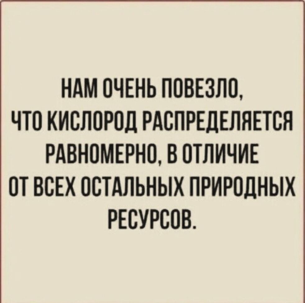 НАМ ОЧЕНЬ ПОВЕЗЛО, ЧТО КИСЛОРОД РАСПРЕДЕЛЯЕТСЯ РАВНОМЕРНО, В ОТЛИЧИЕ ОТ ВСЕХ ОСТАЛЬНЫХ ПРИРОДНЫХ РЕСУРСОВ.