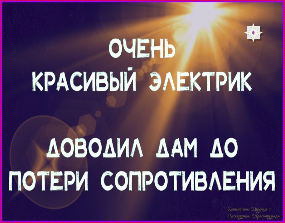 ОЧЕНЬ КРАСИВЫЙ ЭЛЕКТРИК
ДОВОДИЛ ДАМ ДО ПОТОЕРИ СОПРОТИВЛЕНИЯ