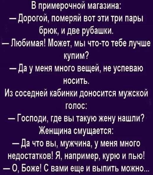 В примерочной магазина: — Дорогой, померяй вот эти три пары брюк, и две рубашки. — Любимый! Может, мы что-то тебе лучше купим? — Да у меня много вещей, не успеваю носить. Из соседней кабинки доносится мужской голос: — Господи, где вы такую жену нашли? Женщина смущается: — Да что вы, мужчина, у меня много недостатков! Я, например, курю и пью! — О, Б