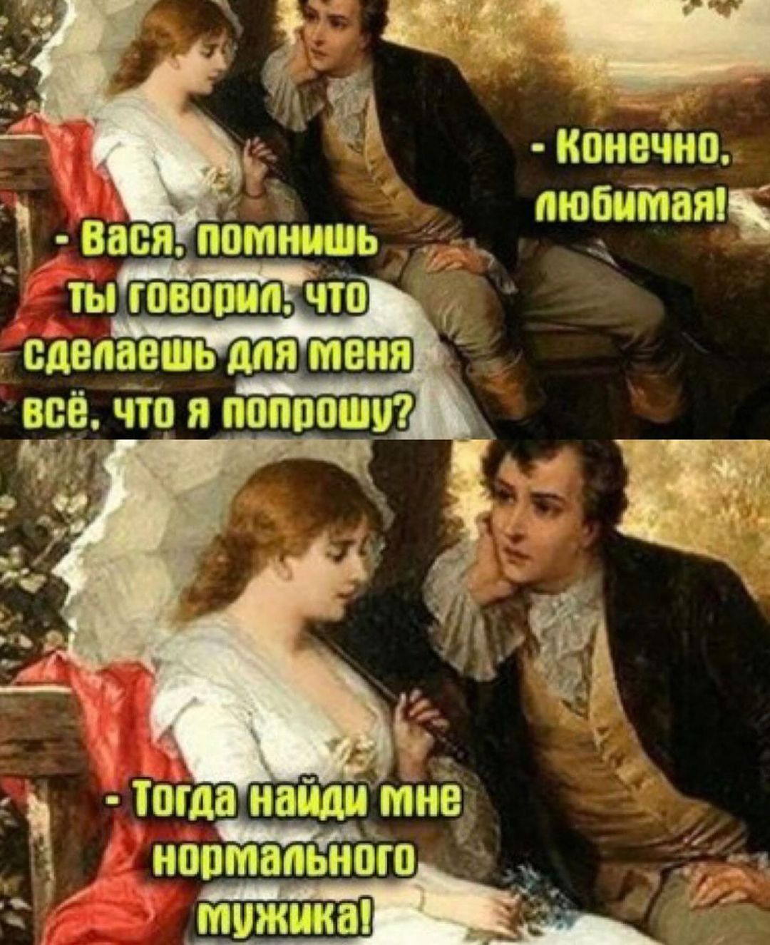 - Конечно, любимая!
- Вася, помнишь ты говорил, что сделаешь для меня всё, что я попрошу?
- Тогда найди мне нормального мужика!