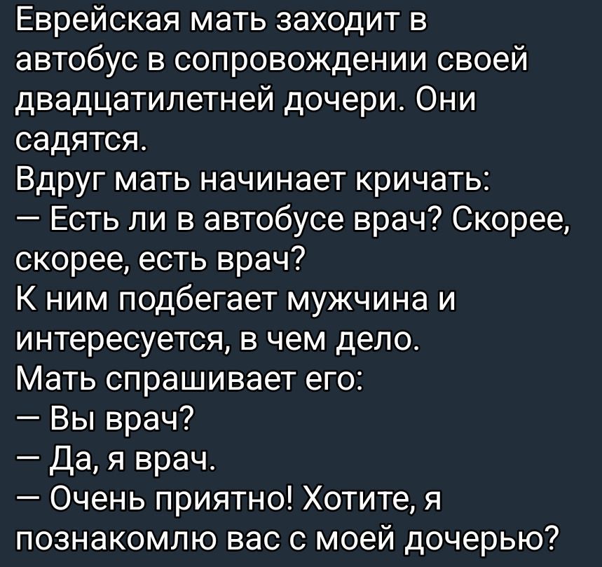 Еврейская мать заходит в автобус в сопровождении своей двадцатилетней дочери. Они садятся. Вдруг мать начинает кричать: — Есть ли в автобусе врач? Скорее, скорее, есть врач? К ним подбегает мужчина и интересуется, в чем дело. Мать спрашивает его: — Вы врач? — Да, я врач. — Очень приятно! Хотите, я познакомлю вас с моей дочерью?