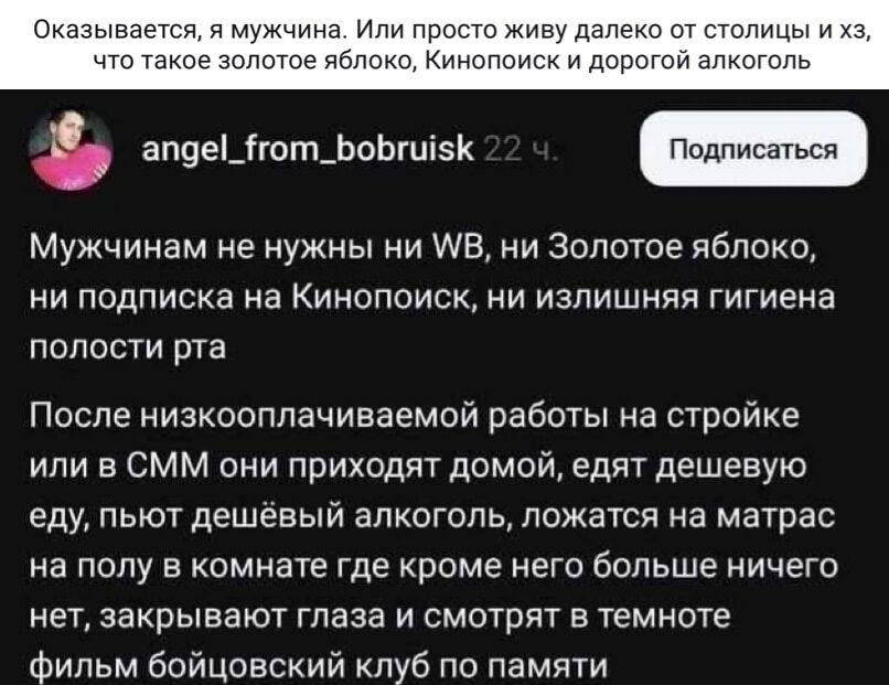 Оказывается, я мужчина. Или просто живу далеко от столицы и хз, что такое золотое яблоко, Кинопоиск и дорогой алкоголь

Мужчинам не нужны ни WB, ни Золотое яблоко, ни подписка на Кинопоиск, ни лишняя гигиена полости рта

После низкооплачиваемой работы на стройке или в СММ они приходят домой, едят дешёвую еду, пьют дешёвый алкоголь, ложатся на матра