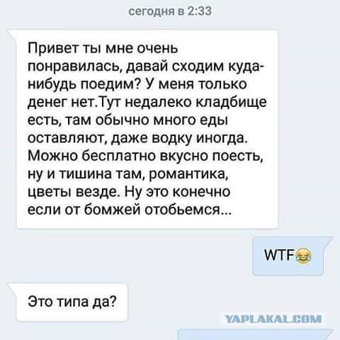 Привет ты мне очень понравилась, давай сходим куда-нибудь поедим? У меня только денег нет. Тут недалеко кладбище есть, там обычно много еды оставляют, даже водку иногда. Можно бесплатно вкусно поесть, ну и тишина там, романтика, цветы везде. Ну это конечно если от бомжей отобьемся...
WTF😂
Это типа да?