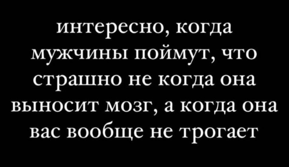 интересно, когда мужчины поймут, что страшно не когда она выносит мозг, а когда она вас вообще не трогает