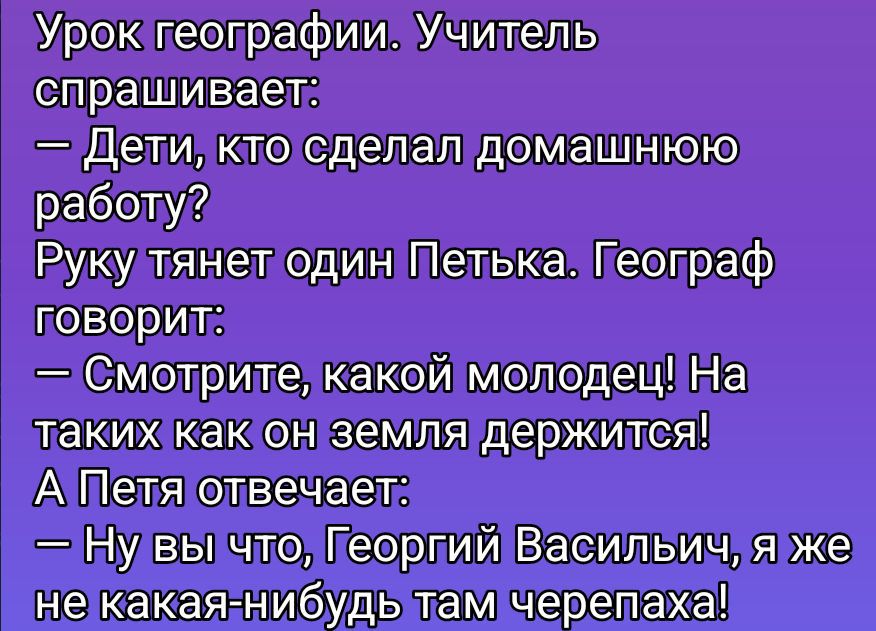 Урок географии. Учитель спрашивает:\n— Дети, кто сделал домашнюю работу?\nРуку тянет один Петька. География говорит:\n— Смотрите, какой молодец! На таких как он земля держится!\nА Петя отвечает:\n— Ну вы что, Георгий Васильич, я же не какая-нибудь там черепаха!
