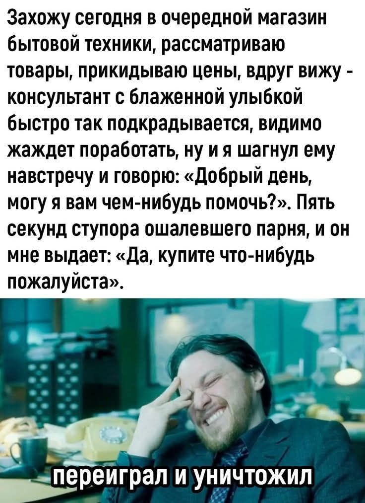 Захожу сегодня в очередной магазин бытовой техники, рассматриваю товары, прикидываю цены, вдруг вижу - консультант с блаженной улыбкой быстро так подкрадывается, видимо жжет поработать, ну и я шагнул ему навстречу и говорю; «Добрый день, могу я вам чем-нибудь помочь?», Пять секунд ступора ошалевшего парня, и он мне выдает: «Да, купите что-нибудь по