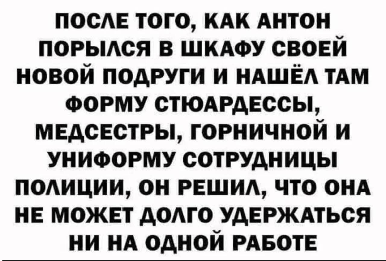 ПОСЛЕ ТОГО, КАК АНТОН ПОРЫЛСЯ В ШКАФУ СВОЕЙ НОВОЙ ПОДРУГИ И НАШЕЛ ТАМ ФОРМУ СТЮАРДЕССЫ, МЕДСЕСТРЫ, ГОНИЧНОЙ И УНИФОРМУ СОТРУДНИЦЫ ПОЛИЦИИ, ОН РЕШИЛ, ЧТО ОНА НЕ МОЖЕТ ДОЛГО УДЕРЖАТЬСЯ НИ НА ОДНОЙ РАБОТЕ