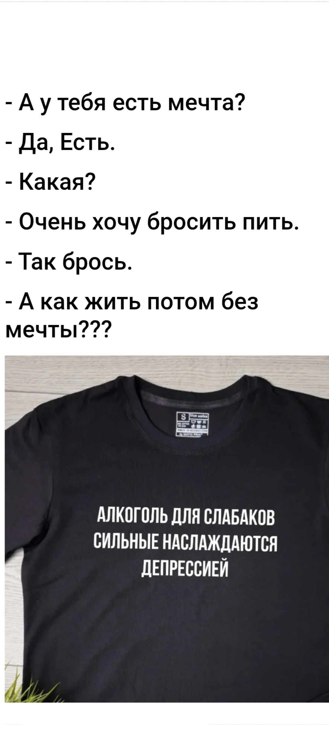 - А у тебя есть мечта?
- Да, Есть.
- Какая?
- Очень хочу бросить пить.
- Так брось.
- А как жить потом без мечты???
Алкоголь для слабаков сильные наслаждаются депрессией