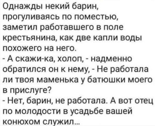 Однажды некий барин, прогуливаясь по поместью, заметил работавшего в поле крестьянина, как две капли воды похожего на него.\n- А скажи-ка, холоп, - обратился он к нему, - Не работала ли твоя маменька у батюшки моего в прислуге?\n- Нет, барин, не работала. А вот отец по молодости в усадьбе вашей конюхом служил...