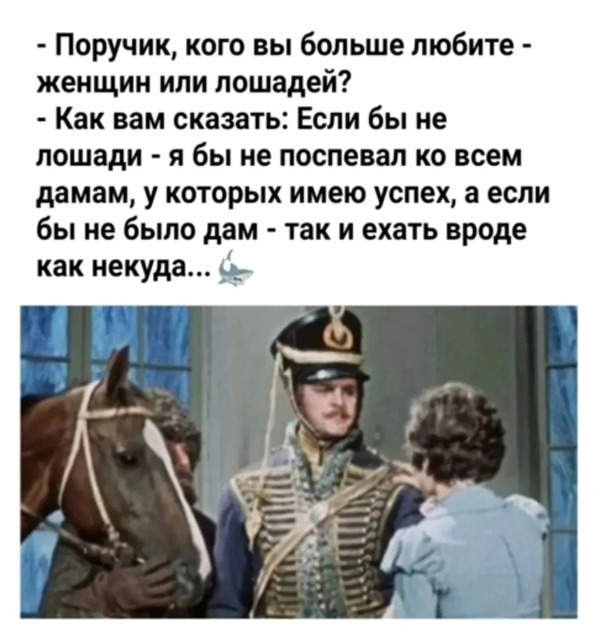 - Поручич, кого вы больше любите - женщин или лошадей?
- Как вам скажете: Если бы не лошади - я бы не спевал ко всем дамам, у которых имею успех, а если бы не было дам - так и ехать вроде как некуда…