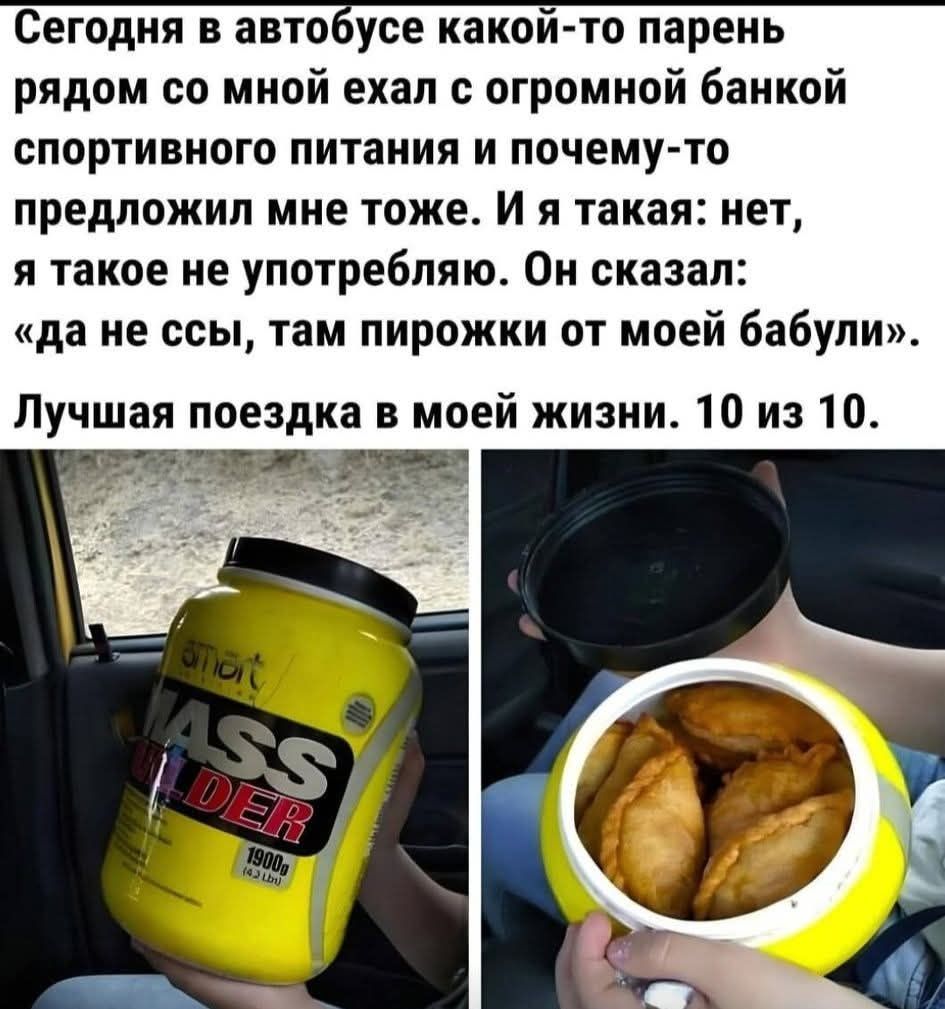 Сегодня в автобусе какой-то парень рядом со мной ехал с огромной банкой спортивного питания и почему-то предложил мне тоже. И я такая: нет, я такое не употребляю. Он сказал: «Да не ссы, там пирожки от моей бабули». Лучшая поездка в моей жизни. 10 из 10.