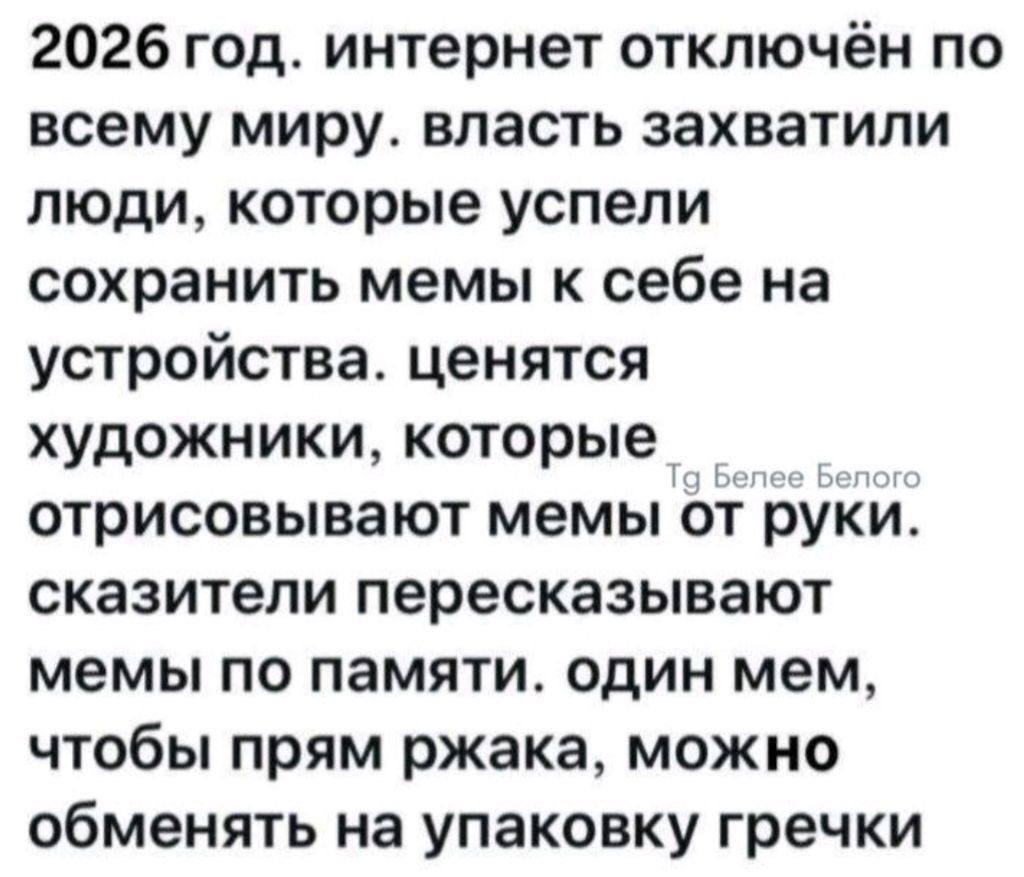 2026 год. интернет отключён по всему миру. власть захватили люди, которые успели сохранить мемы к себе на устройства. ценятся художники, которые отрисовывают мемы от руки. сказители пересказывают мемы по памяти. один мем, чтобы прям ржака, можно обменять на упаковку гречки