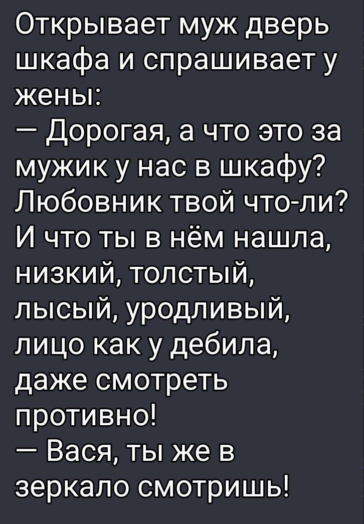 Открывает муж дверь шкафа и спрашивает у жены: 
– Дорогая, а что это за мужик у нас в шкафу? 
Любовник твой что-ли? И что ты в нём нашла, низкий, толстый, лысый, уродливый, лицо как у дебила, даже смотреть противно! 
– Вася, ты же в зеркало смотришь!