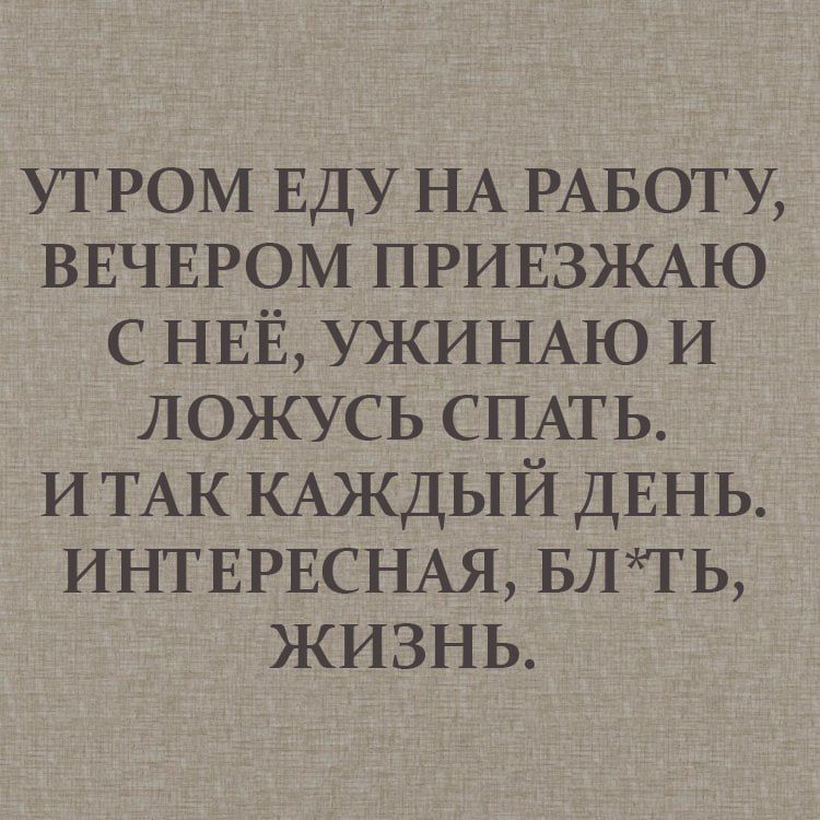 УТРОМ ЕДУ НА РАБОТУ, ВЕЧЕРОМ ПРИЕЗЖАЮ С НЕЁ, УЖИНАЮ И ЛОЖУСЬ СПАТЬ. И ТАК КАЖДЫЙ ДЕНЬ. ИНТЕРЕСНАЯ, БЛ*ТЬ, ЖИЗНЬ.
