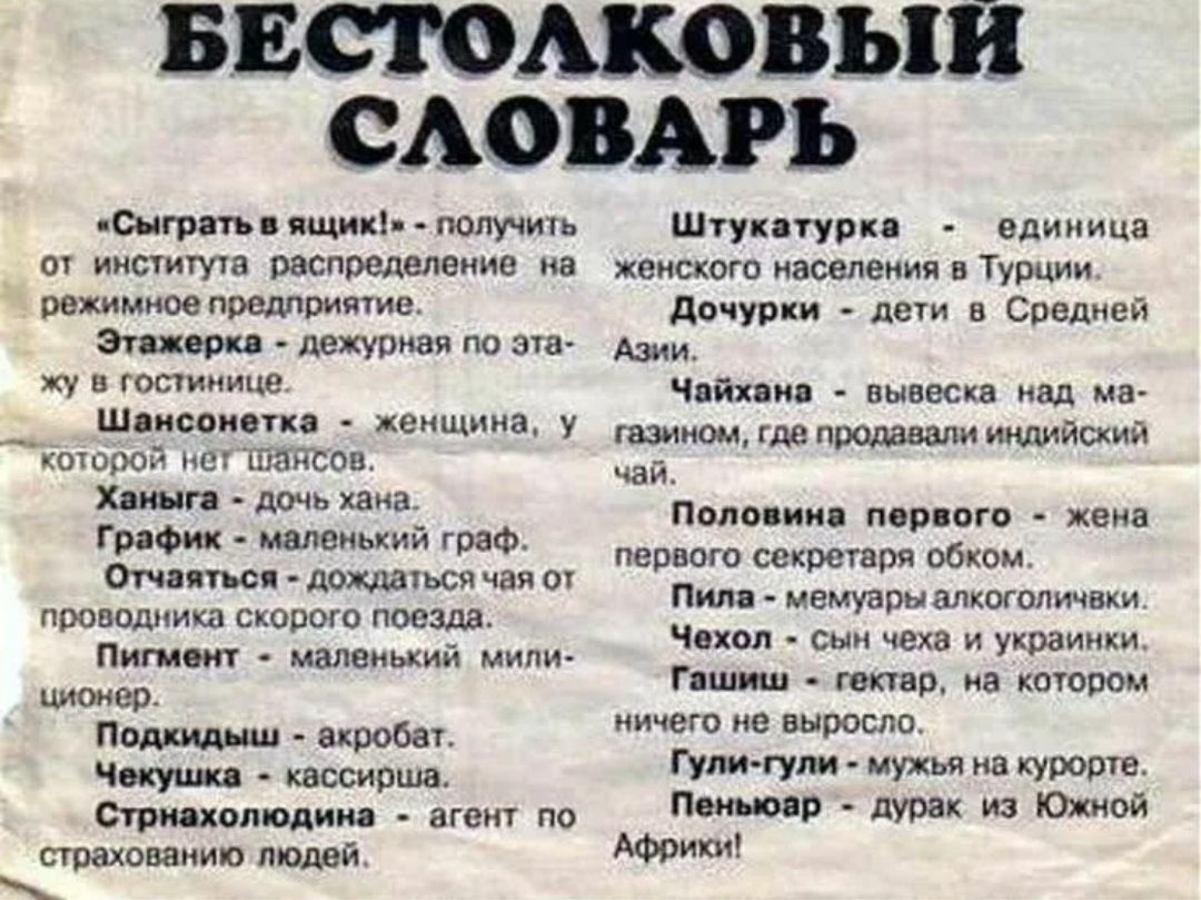 БЕСТОЛКОВЫЙ СЛОВАРЬ

«Сыграть в ящик!» - получить от института распределение на режимное проживание (пример шуточного толкования).
Этажерка - дежурная по этажу.
Шансонетка - женщина у которой нет шансов.
Ханга - дочь чана.
График - маленький граф.
Отчаянная - дождаться чая от проводника скорого поезда.
Пигмeнт - маленький милиционер.
Подкидыш - акр
