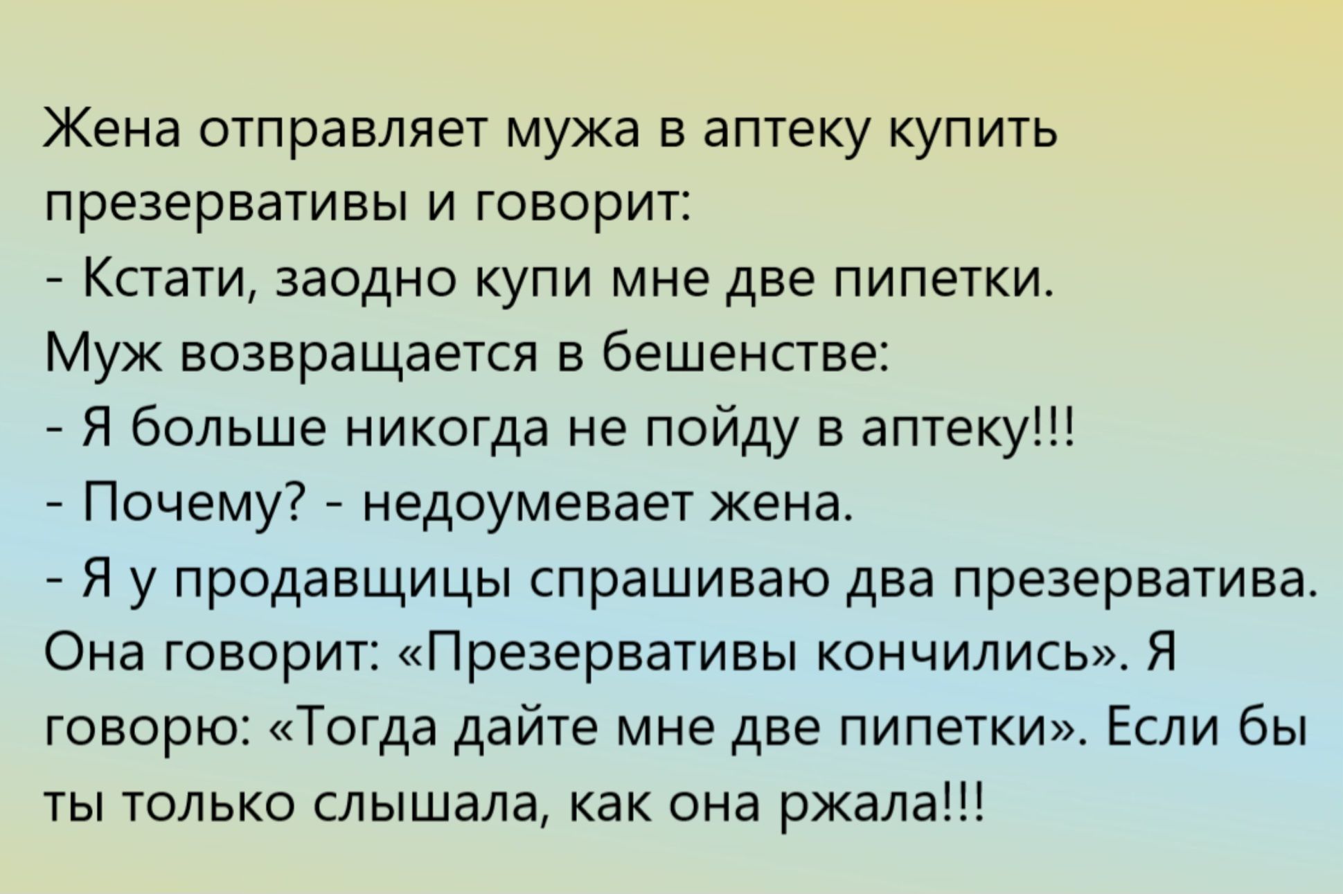 Жена отправляет мужа в аптеку купить презервативы и говорит:
- Кстати, заодно купи мне две пипетки.
Муж возвращается в бешенстве:
- Я больше никогда не пойду в аптеку!!!
- Почему? - недоумевает жена.
- Я у продавщицы спрашиваю два презерватива. Она говорит: «Презервативы кончили». Я говорю: «Тогда дайте мне две пипетки». Если бы ты только слышала, 