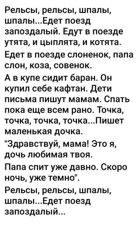 Рельсы, рельсы, шпалы, шпалы...Едет поезд запоздalyй. Едут в поезде утята, и цыплята, и котята. Едет в поезде слоненок, папа слон, коза, совенок. А в купе сидит баран. Он купил себе кафтан. Дети письма пишут мамам. Спать пока еще всем рано. Точка, точка, точка, точка...Пишет маленькая доча. 
