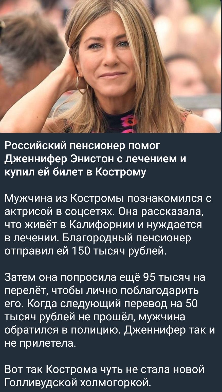 Российский пенсионер помог Дженнифер Энистон с лечением и купил ей билет в Кострому

Мужчина из Костромы познакомился с актрисой в соцсетях. Она рассказала, что живёт в Калифорнии и нуждается в лечении. Благородный пенсионер отправил ей 150 тысяч рублей.

Затем она попросила ещё 95 тысяч на перелёт, чтобы лично поблагодарить его. Когда следующий пе