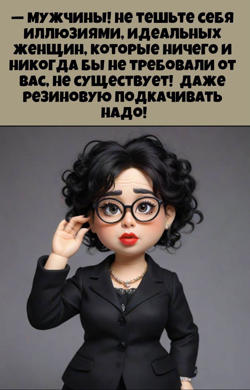 — Мужчины! не теште себя иллюзиями, идеальных женщин, которые ничего и никогда бы не требовали от вас, не существует! даже резиновую подкачивать надо!