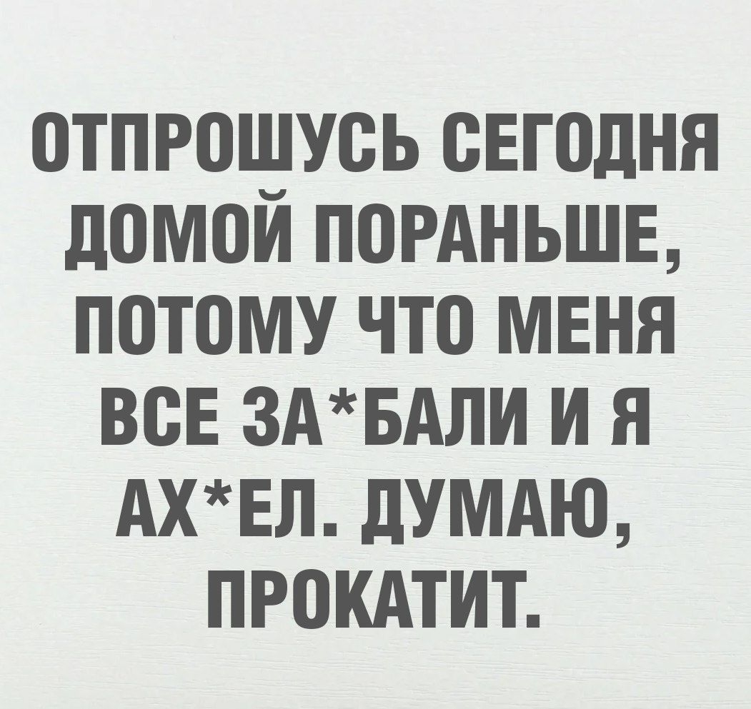 ОТПРОШУСЬ СЕГОДНЯ ДОМОЙ ПОРАНЬЕ, ПОТОМУ ЧТО МЕНЯ ВСЕ ЗА*БАЛИ И Я АХ*ЕЛ. ДУМАЮ, ПРОКАТИТ.
