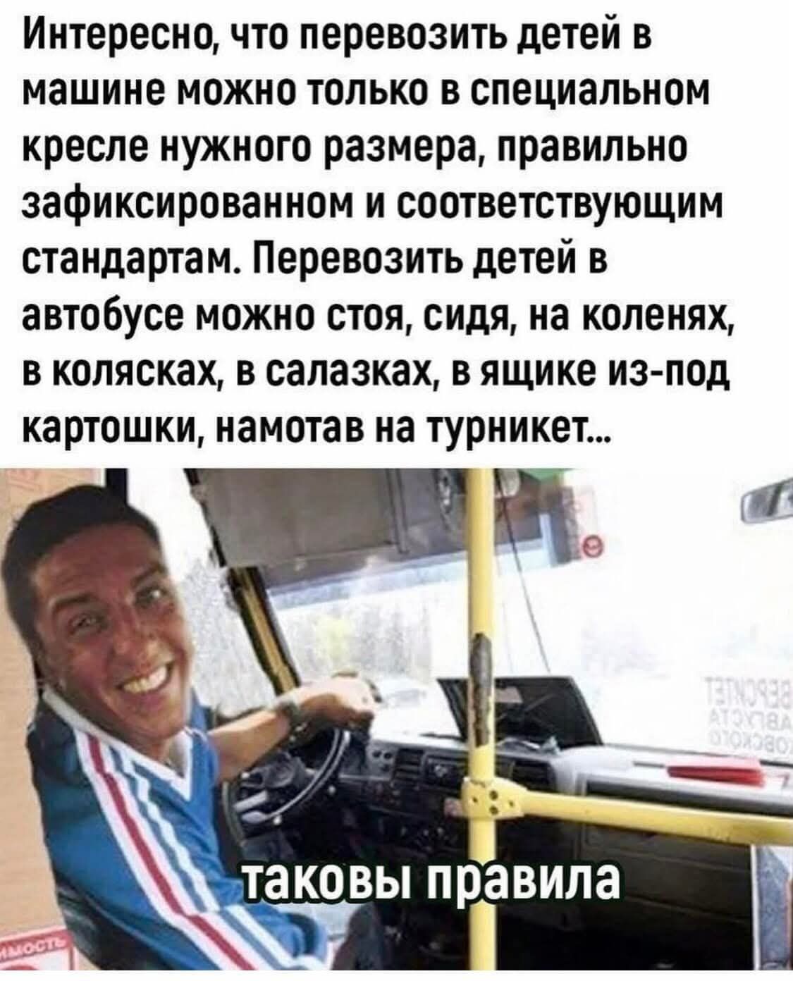 Интересно, что перевозить детей в машине можно только в специальном кресле нужного размера, правильно зафиксированном и соответствующим стандартам. Перевозить детей в автобусе можно стоя, сидя, на коленях, в колясках, в ящике из-под картошки, намотав на турникет… 
таковы правила
