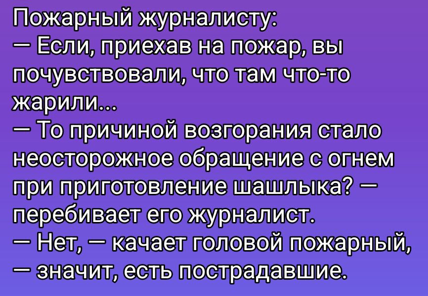 Пожарный журналисту:\n— Если, приехав на пожар, вы почувствовали, что там что-то жарили...\n— То причиной возгорания стало неосторожное обращение с огнем при приготовлении шашлыка? — перебивает его журналист.\n— Нет, — качает головой пожарный, — значит, есть пострадавшие.