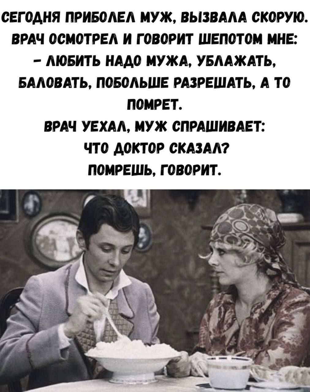 СЕГОДНЯ ПРИБОЛЕЛ МУЖ. ВЫЗВАЛА СКОРОУ. ВРАЧ ОСМОТРЕЛ И ГОВОРИТ ШЕПОТОМ МНЕ: - ЛЮБИТЬ НАДО МУЖА, УБЛАЖАТЬ, БАЛОВАТЬ, ПОБОЛЬШЕ РАЗРЕШАТЬ, А ТО ПОМРЕТ. ВРАЧ УЕХАЛ, МУЖ СПРАШИВАЕТ: ЧТО ДОКТОР СКАЗАЛ? ПОМРЕШЬ, ГОВОРИТ.