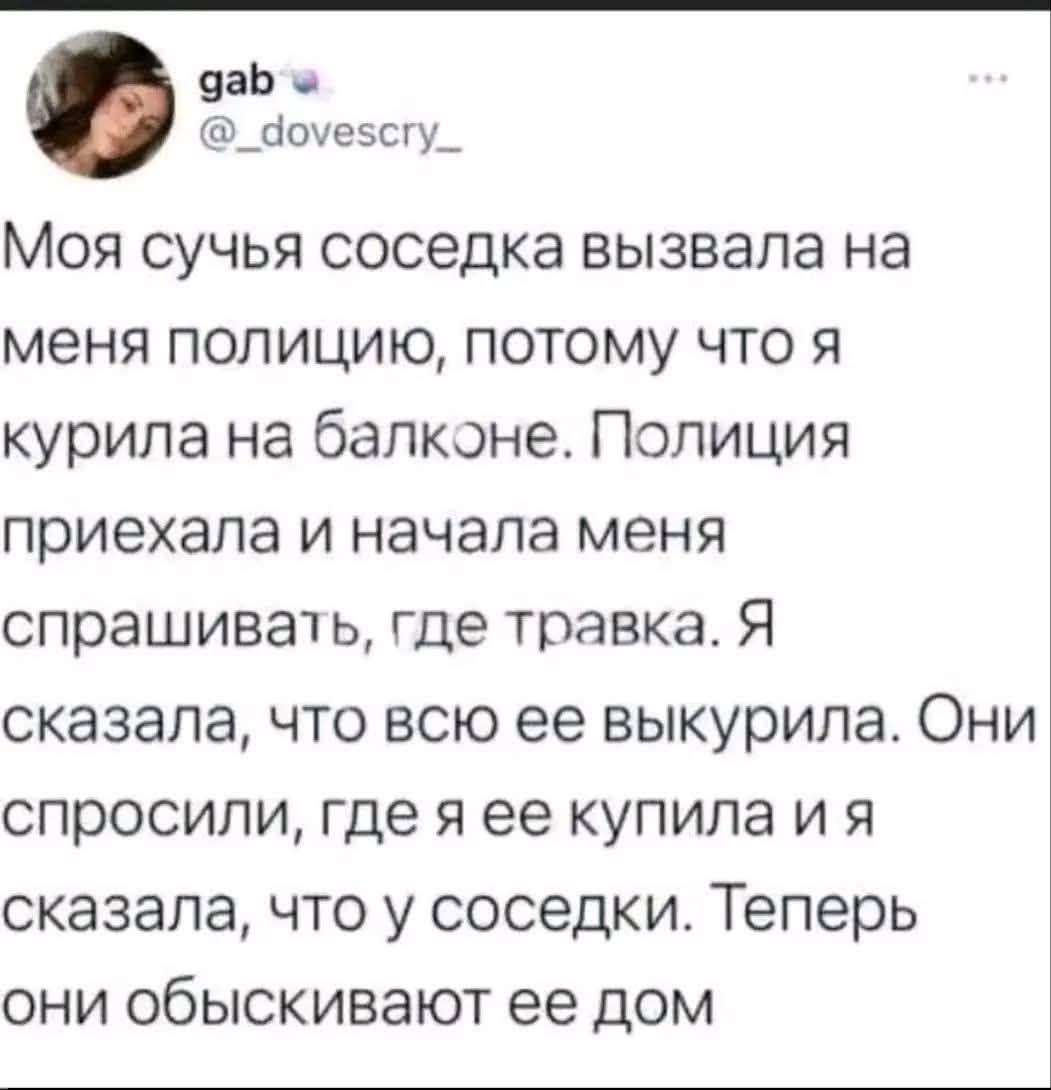 Моя сучья соседка вызвала на меня полицию, потому что я курила на балконе. Полицaя приехала и начала меня спрашивать, где травка. Я сказала, что всю её выкурила. Они спросили, где я её купила и я сказала, что у соседки. Теперь они обыскивают её дом