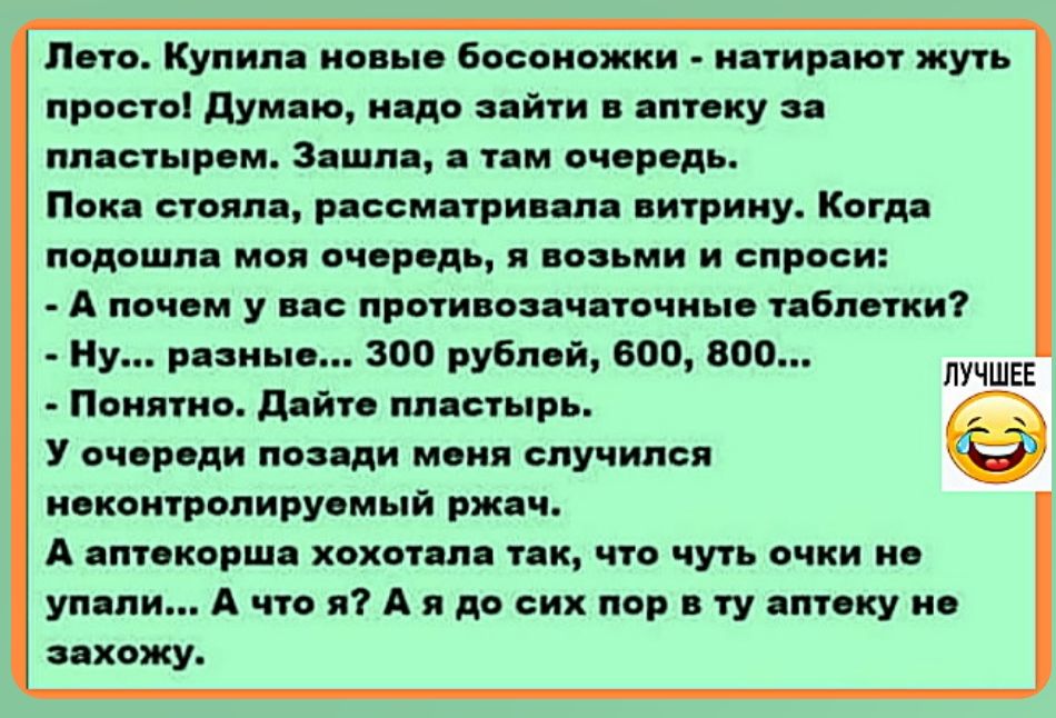 Лето. Купила новые босоножки - натирают жуть просто! Думаю, надо зайти в аптеку за пластырем. Зашла, а там очередь. Пока стояла, рассматривала витрину. Когда подошла моя очередь, я возьми и спроси: - А почему у вас противозачаточные таблетки? - Ну,... разные... 300 рублей, 600, 800... - Понятно. Дайте пластырь. У очереди позади меня случился неконт