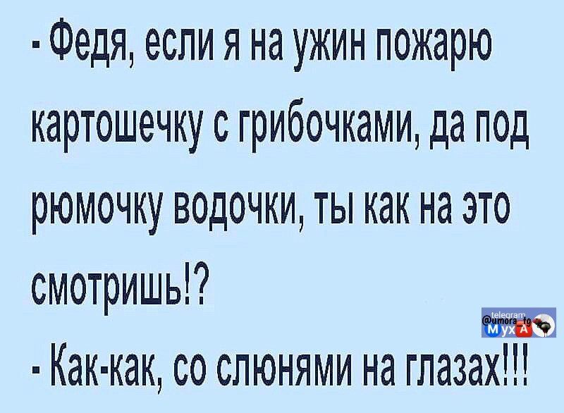 - Федя, если я на ужин пожару картошечку с грибочками, да под рюмочку водочки, ты как на это смотришь!?\n- Как-как, со слюнями на глазах!!!