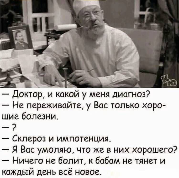 — Доктор, и какой у меня диагноз?
— Не переживайте, у Вас только хорошие болезни.
— ?
— Склероз и импотения.
— Я Вам умолял, что же в них хорошего?
— Ничего не болит, к бабам не тянет и каждый день всё новое.