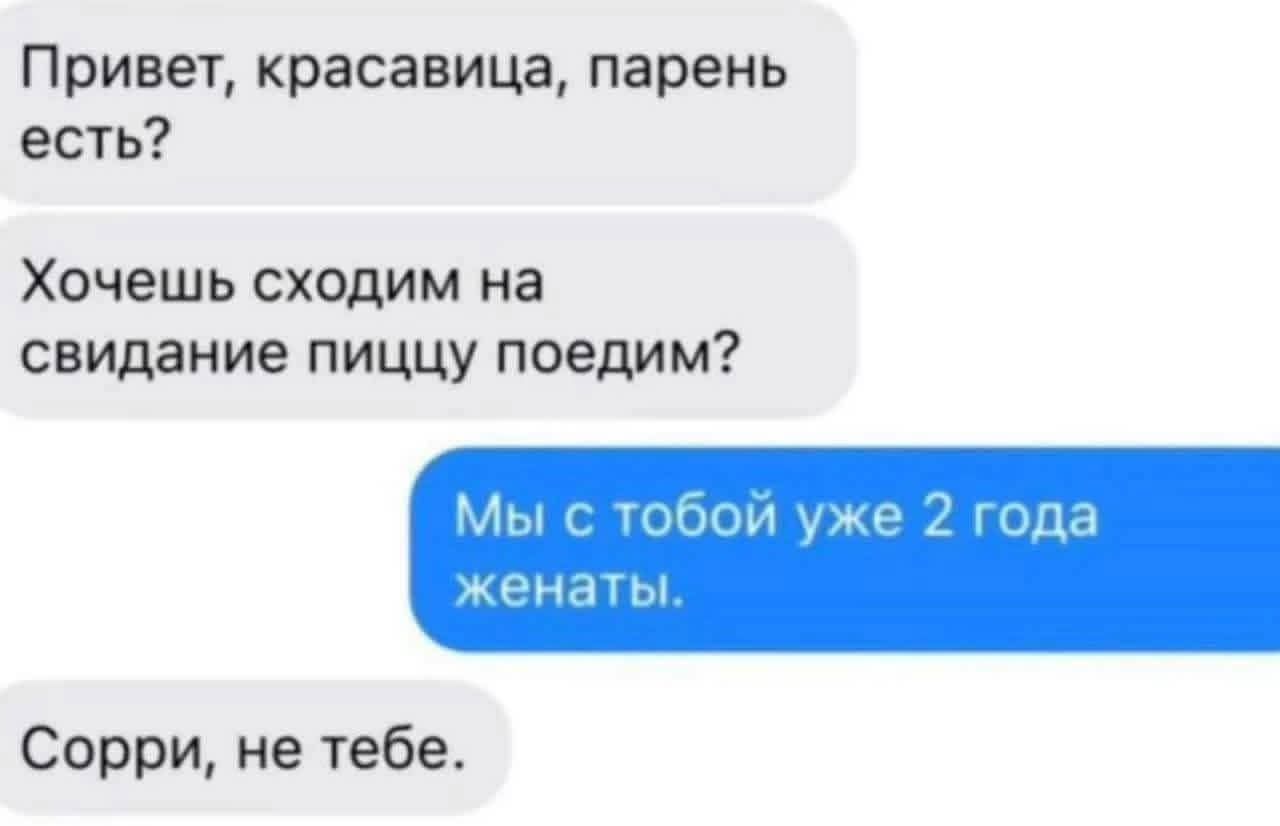 Привет, красавица, парень есть?
Хочешь сходим на свидание пиццу поедим?
Мы с тобой уже 2 года женаты.
Сорри, не тебе.
