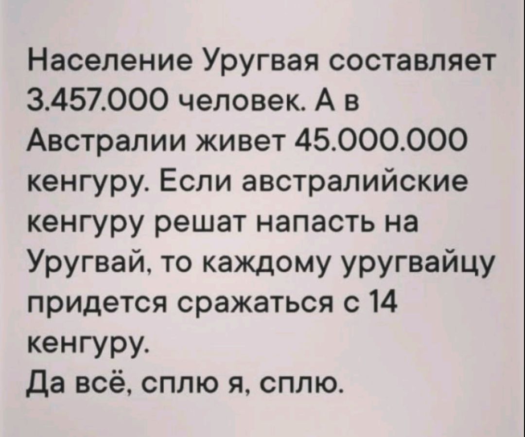 Население Уругвая составляет 3.457.000 человек. А в Австралии живет 45.000.000 кенгуру. Если австралийские кенгуру решат напасть на Уругвай, то каждому уругвайцу придётся сражаться с 14 кенгуру. Да всё, сплю я, сплю.