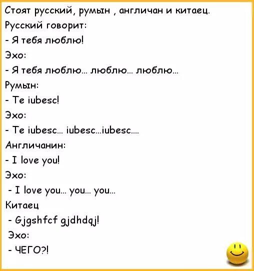 Стоят русский, румын , англичан и китaец.
Русский говорит:
- Я тебя люблю!
Эхо:
- Я тебя люблю... люблю... люблю...
Румын:
- Te iubesc!
Эхо:
- Te iubesc... iubesc... iubesc...
Англичанин:
- I love you!
Эхо:
- I love you... you... you...
Китаец
- Gjgshfc gjdhdaj!
Эхо:
- ЧЕГО?!