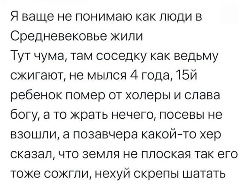 Я ваше не понимаю как люди в Средневекове жили Тут чума, там соседку как ведьму сжигают, не мысья 4 года, 15й ребенок помер от холеры и слава богу, а то жрать нечего, посевы не взошли, а позавчера какой-то хер сказал, что земля не плоская так его тоже сожгли, неух скрепы шатать
