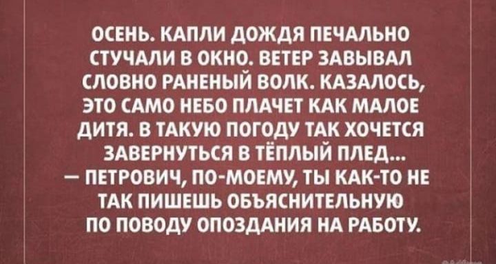 ОСЕНЬ. КАПЛИ ДОЖДЯ ПЕЧАЛЬНО СТУЧАЛИ В ОКНО. ВЕТЕР ЗАПЫВАЛ СЛОВНО РАНЕНЫЙ ВОЛК. КАЗАЛОСЬ, ЭТО САМО НЕБО ПЛАЧЕТ КАК МАЛОЕ ДЕТЯ. В ТАКУЮ ПОГОДУ ТАК ХОЧЕТСЯ ЗАВЕРНУТЬСЯ В ТЕПЛЫЙ ПЛЕД... —ПЕТРОВИЧ, ПО-МОЕМУ, ТЫ КАК-ТО НЕ ТАК ПИШЕШЬ ОБЯЗАТЕЛЬНУЮ ПОПОВУ ПО РУКОВОДСТВУ О ПРОПУСКЕ НА РАБОТУ.