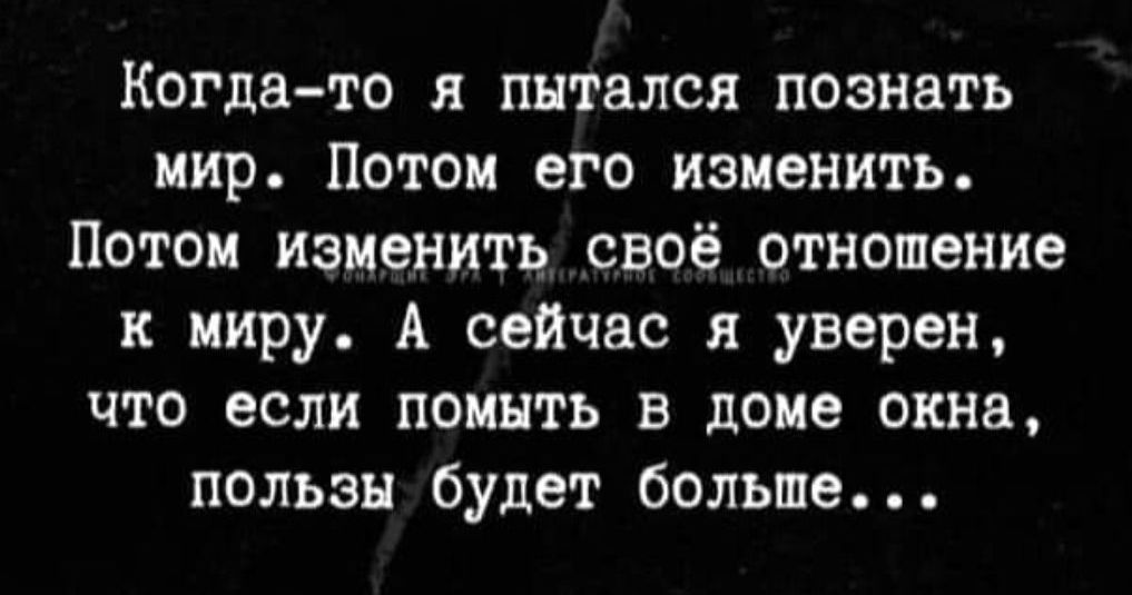 Когда-то я пытался познать мир. Потом его изменить. Потом изменить своё отношение к миру. А сейчас я уверен, что если помыть в доме окна, пользы будет больше...